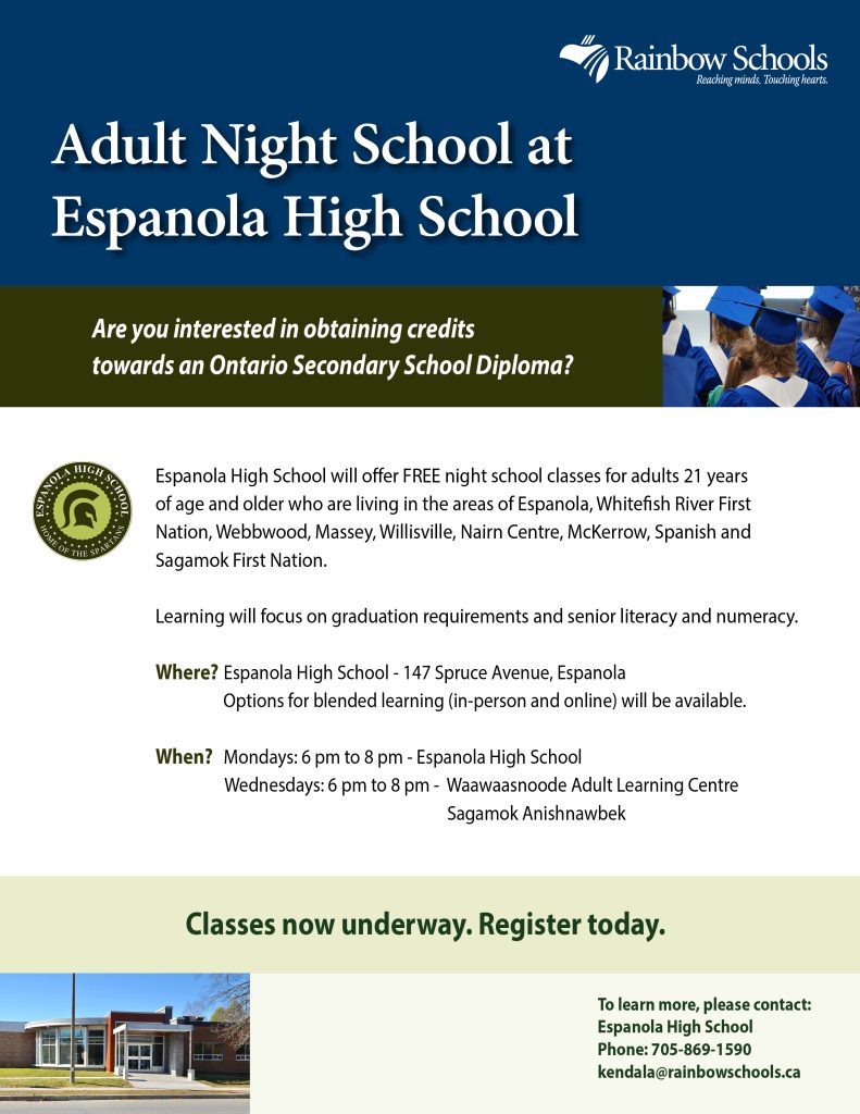 Adult Night School at Espanola High School Are you interested in obtaining credits towards an Ontario Secondary School Diploma? Espanola High School will offer FREE night school classes for adults 21 years of age and older who are living in the areas of Espanola, Whitefish River First Nation, Webbwood, Massey, Willisville, Nairn Centre, McKerrow, Spanish and Sagamok First Nation. Learning will focus on graduation requirements and senior literacy and numeracy. Where? Espanola High School - 147 Spruce Avenue, Espanola Options for blended learning (in-person and online) will be available. When? Mondays: 6 pm to 8 pm - Espanola High School Wednesdays: 6 pm to 8 pm - Waawaasnoode Adult Learning Centre Sagamok Anishnawbek Classes now underway. Register today. To learn more, please contact: Espanola High School Phone: 705-869-1590 kendala@rainbowschools.ca